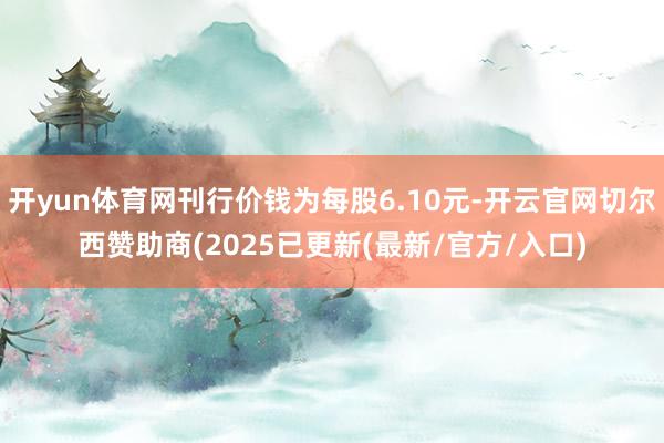 开yun体育网刊行价钱为每股6.10元-开云官网切尔西赞助商(2025已更新(最新/官方/入口)