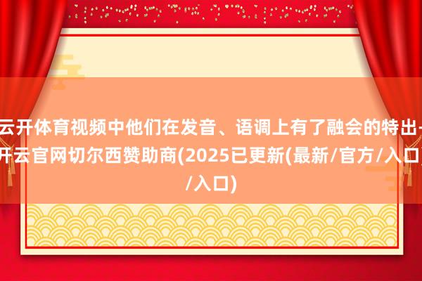 云开体育视频中他们在发音、语调上有了融会的特出-开云官网切尔西赞助商(2025已更新(最新/官方/入口)