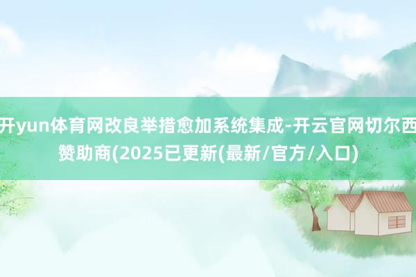 开yun体育网改良举措愈加系统集成-开云官网切尔西赞助商(2025已更新(最新/官方/入口)