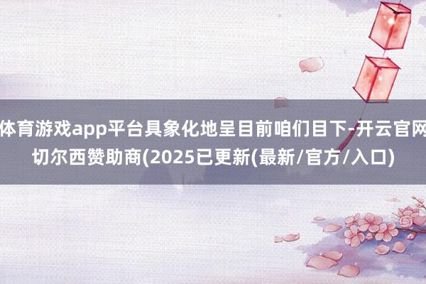 体育游戏app平台具象化地呈目前咱们目下-开云官网切尔西赞助商(2025已更新(最新/官方/入口)