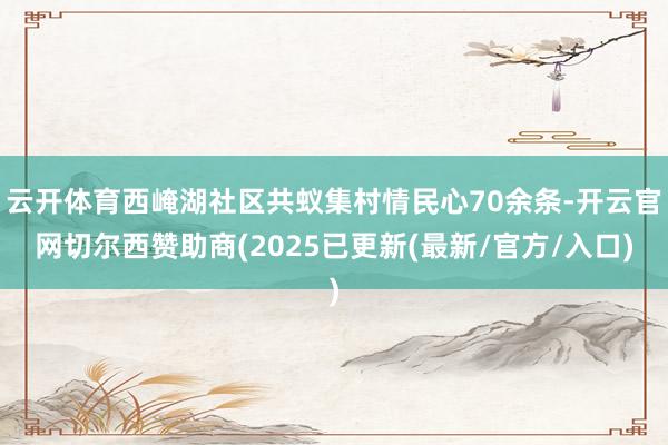 云开体育西崦湖社区共蚁集村情民心70余条-开云官网切尔西赞助商(2025已更新(最新/官方/入口)