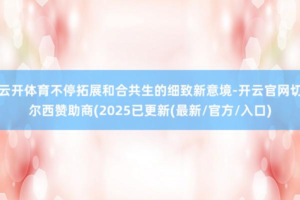 云开体育不停拓展和合共生的细致新意境-开云官网切尔西赞助商(2025已更新(最新/官方/入口)