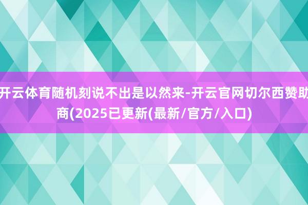 开云体育随机刻说不出是以然来-开云官网切尔西赞助商(2025已更新(最新/官方/入口)