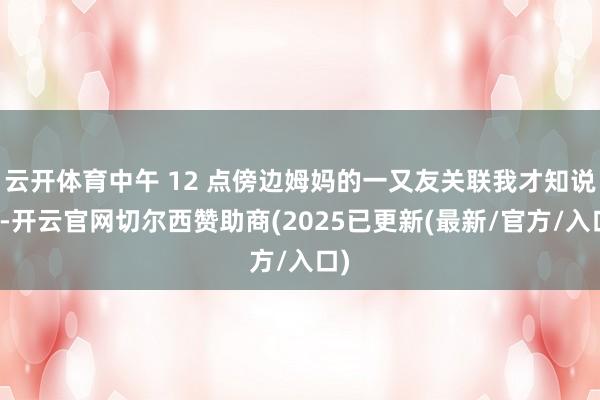 云开体育中午 12 点傍边姆妈的一又友关联我才知说念-开云官网切尔西赞助商(2025已更新(最新/官方/入口)