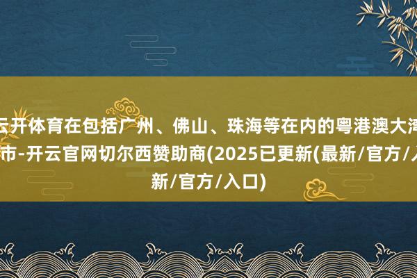 云开体育在包括广州、佛山、珠海等在内的粤港澳大湾区城市-开云官网切尔西赞助商(2025已更新(最新/官方/入口)
