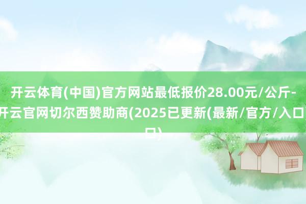 开云体育(中国)官方网站最低报价28.00元/公斤-开云官网切尔西赞助商(2025已更新(最新/官方/入口)