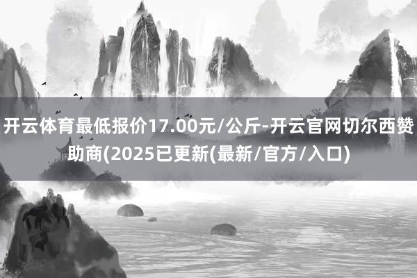 开云体育最低报价17.00元/公斤-开云官网切尔西赞助商(2025已更新(最新/官方/入口)
