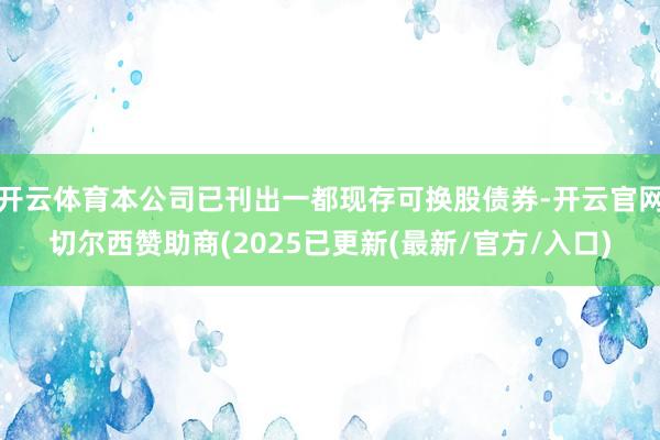 开云体育本公司已刊出一都现存可换股债券-开云官网切尔西赞助商(2025已更新(最新/官方/入口)