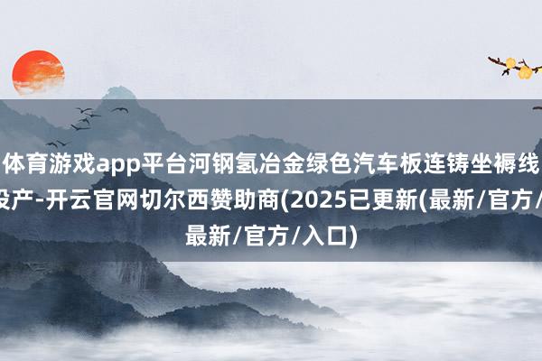 体育游戏app平台河钢氢冶金绿色汽车板连铸坐褥线业已投产-开云官网切尔西赞助商(2025已更新(最新/官方/入口)
