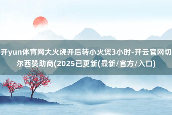 开yun体育网大火烧开后转小火煲3小时-开云官网切尔西赞助商(2025已更新(最新/官方/入口)