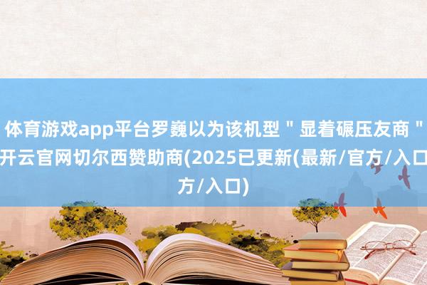 体育游戏app平台罗巍以为该机型＂显着碾压友商＂-开云官网切尔西赞助商(2025已更新(最新/官方/入口)