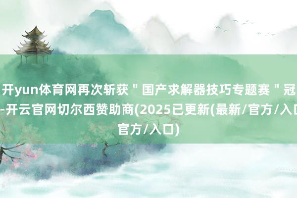 开yun体育网再次斩获＂国产求解器技巧专题赛＂冠军-开云官网切尔西赞助商(2025已更新(最新/官方/入口)