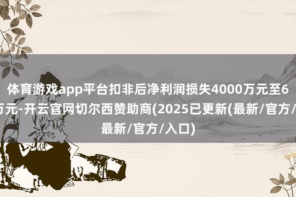 体育游戏app平台扣非后净利润损失4000万元至6000万元-开云官网切尔西赞助商(2025已更新(最新/官方/入口)