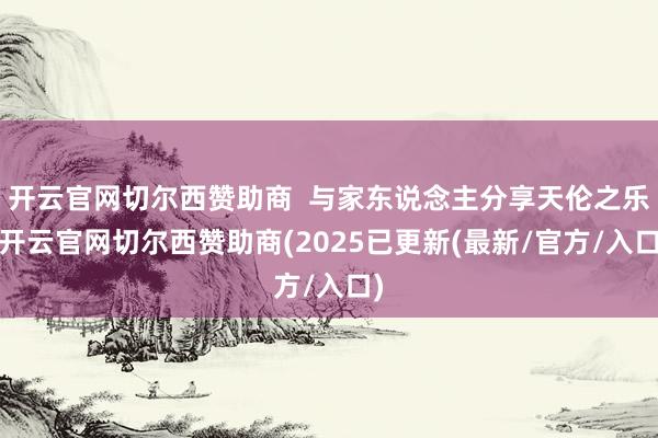 开云官网切尔西赞助商  与家东说念主分享天伦之乐-开云官网切尔西赞助商(2025已更新(最新/官方/入口)