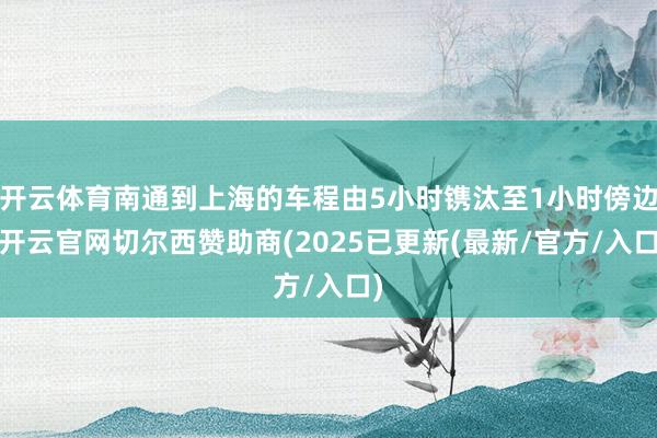 开云体育南通到上海的车程由5小时镌汰至1小时傍边-开云官网切尔西赞助商(2025已更新(最新/官方/入口)