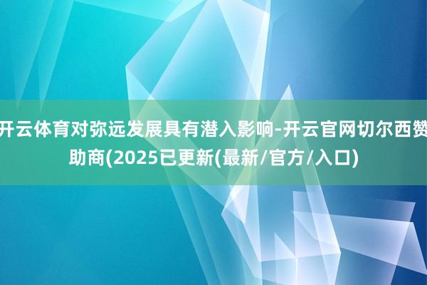开云体育对弥远发展具有潜入影响-开云官网切尔西赞助商(2025已更新(最新/官方/入口)