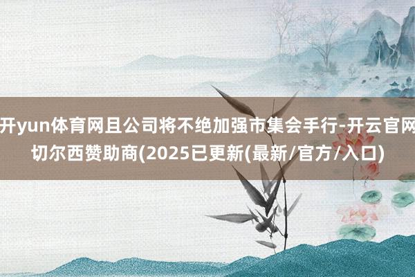 开yun体育网且公司将不绝加强市集会手行-开云官网切尔西赞助商(2025已更新(最新/官方/入口)