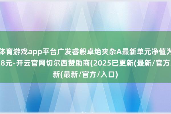 体育游戏app平台广发睿毅卓绝夹杂A最新单元净值为2.3248元-开云官网切尔西赞助商(2025已更新(最新/官方/入口)