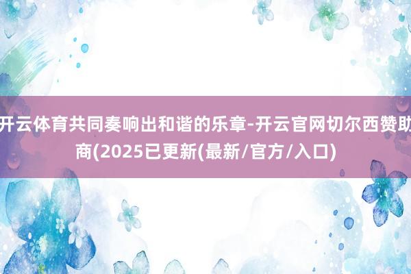 开云体育共同奏响出和谐的乐章-开云官网切尔西赞助商(2025已更新(最新/官方/入口)