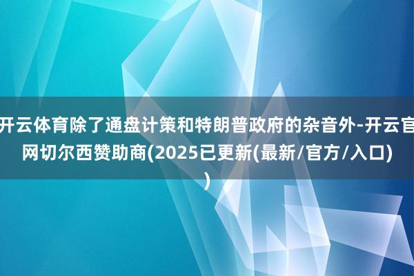 开云体育除了通盘计策和特朗普政府的杂音外-开云官网切尔西赞助商(2025已更新(最新/官方/入口)