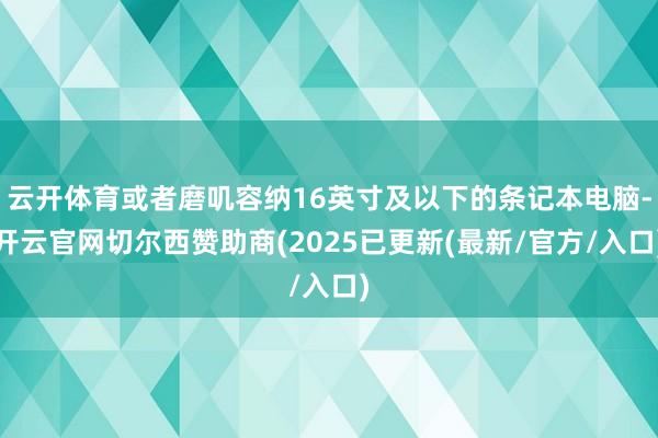 云开体育或者磨叽容纳16英寸及以下的条记本电脑-开云官网切尔西赞助商(2025已更新(最新/官方/入口)
