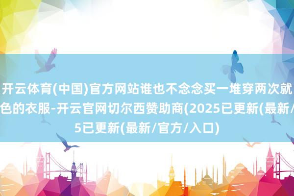 开云体育(中国)官方网站谁也不念念买一堆穿两次就变形或者掉色的衣服-开云官网切尔西赞助商(2025已更新(最新/官方/入口)