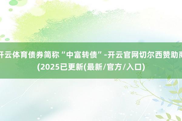 开云体育债券简称“中富转债”-开云官网切尔西赞助商(2025已更新(最新/官方/入口)
