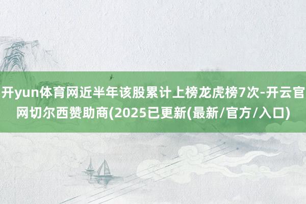 开yun体育网近半年该股累计上榜龙虎榜7次-开云官网切尔西赞助商(2025已更新(最新/官方/入口)