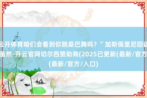 云开体育咱们会看到你跳桑巴舞吗？”加斯佩里尼回话说：“虽然-开云官网切尔西赞助商(2025已更新(最新/官方/入口)