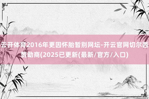 云开体育2016年更因怀胎暂别网坛-开云官网切尔西赞助商(2025已更新(最新/官方/入口)