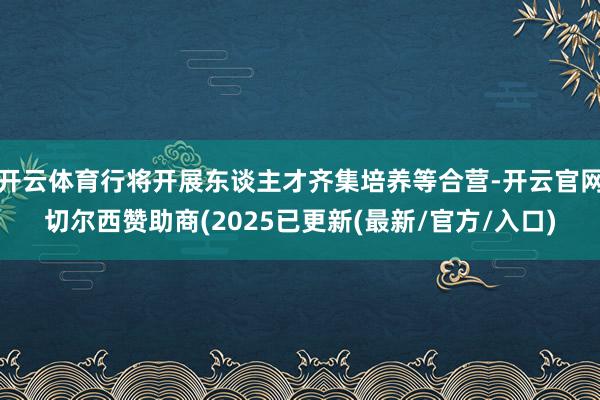 开云体育行将开展东谈主才齐集培养等合营-开云官网切尔西赞助商(2025已更新(最新/官方/入口)