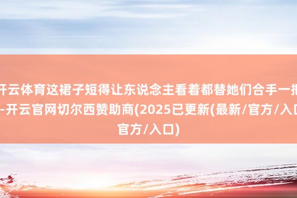 开云体育这裙子短得让东说念主看着都替她们合手一把汗-开云官网切尔西赞助商(2025已更新(最新/官方/入口)