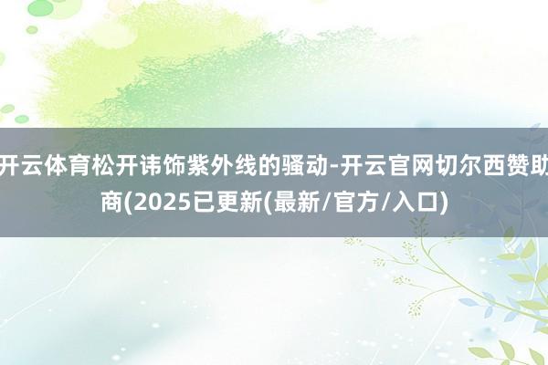 开云体育松开讳饰紫外线的骚动-开云官网切尔西赞助商(2025已更新(最新/官方/入口)