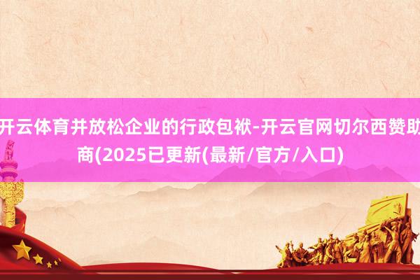 开云体育并放松企业的行政包袱-开云官网切尔西赞助商(2025已更新(最新/官方/入口)