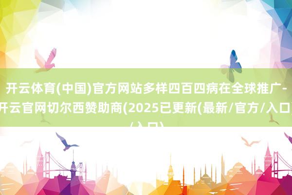 开云体育(中国)官方网站多样四百四病在全球推广-开云官网切尔西赞助商(2025已更新(最新/官方/入口)