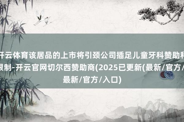 开云体育该居品的上市将引颈公司插足儿童牙科赞助和照看限制-开云官网切尔西赞助商(2025已更新(最新/官方/入口)