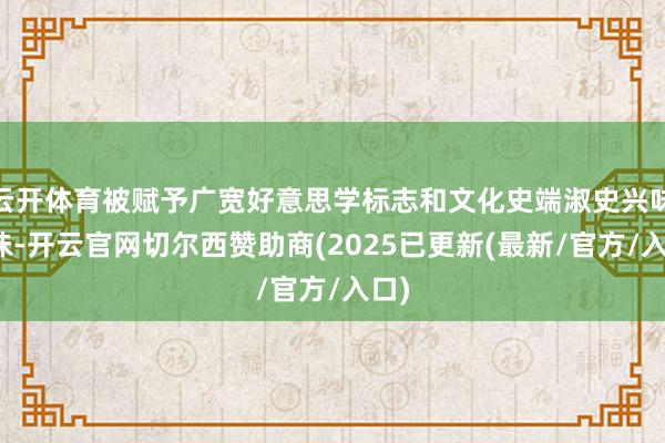 云开体育被赋予广宽好意思学标志和文化史端淑史兴味兴味-开云官网切尔西赞助商(2025已更新(最新/官方/入口)