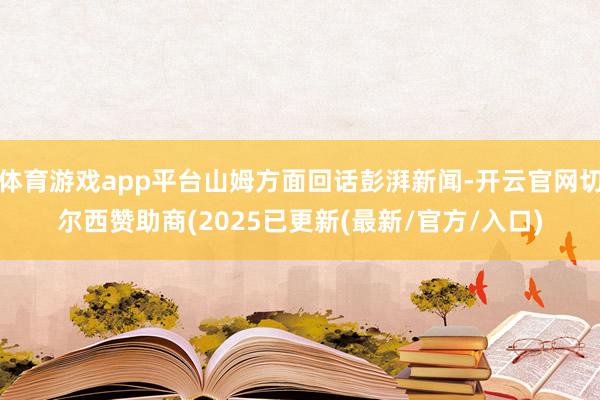 体育游戏app平台山姆方面回话彭湃新闻-开云官网切尔西赞助商(2025已更新(最新/官方/入口)