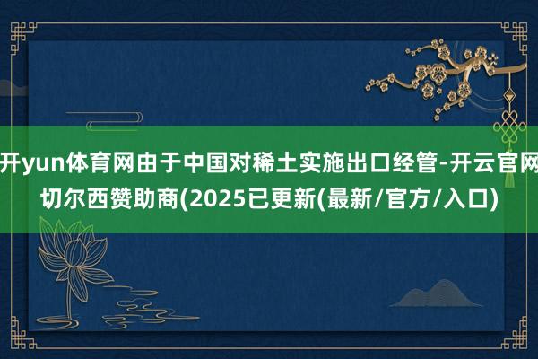开yun体育网由于中国对稀土实施出口经管-开云官网切尔西赞助商(2025已更新(最新/官方/入口)
