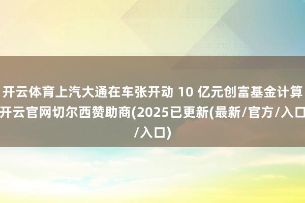 开云体育上汽大通在车张开动 10 亿元创富基金计算-开云官网切尔西赞助商(2025已更新(最新/官方/入口)