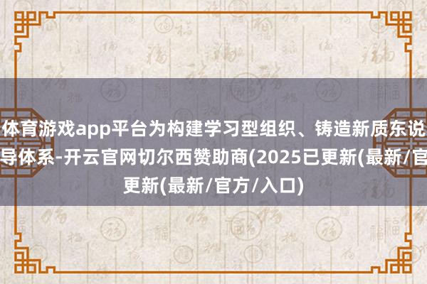 体育游戏app平台为构建学习型组织、铸造新质东说念主才训导体系-开云官网切尔西赞助商(2025已更新(最新/官方/入口)
