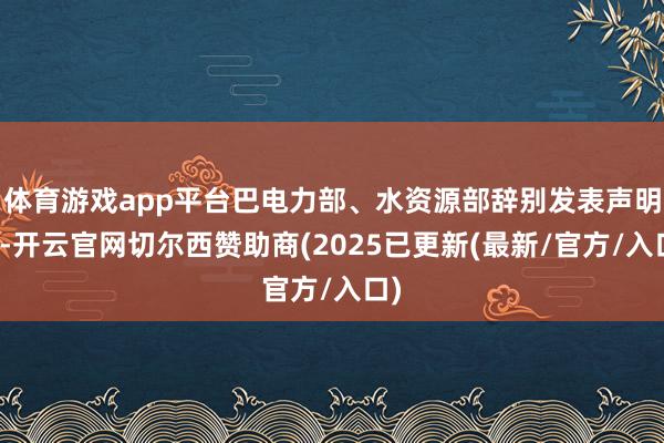 体育游戏app平台巴电力部、水资源部辞别发表声明称-开云官网切尔西赞助商(2025已更新(最新/官方/入口)