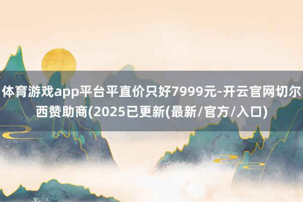 体育游戏app平台平直价只好7999元-开云官网切尔西赞助商(2025已更新(最新/官方/入口)