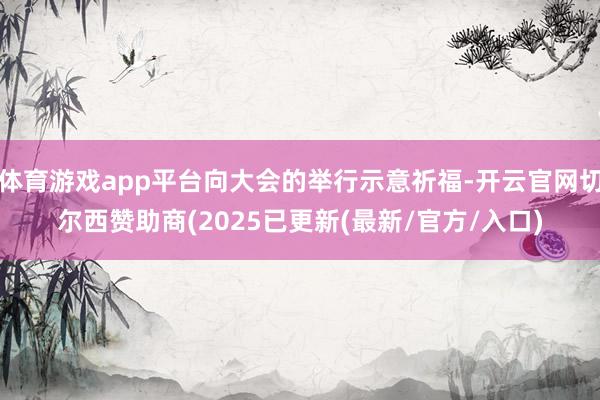 体育游戏app平台向大会的举行示意祈福-开云官网切尔西赞助商(2025已更新(最新/官方/入口)