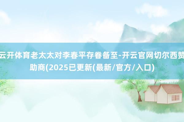 云开体育老太太对李春平存眷备至-开云官网切尔西赞助商(2025已更新(最新/官方/入口)