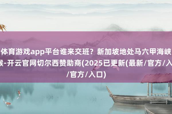 体育游戏app平台谁来交班？新加坡地处马六甲海峡咽喉-开云官网切尔西赞助商(2025已更新(最新/官方/入口)