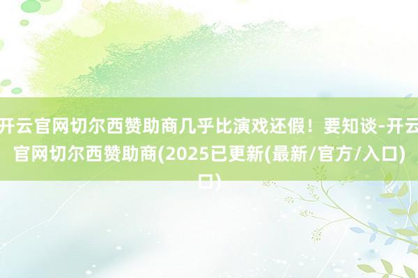 开云官网切尔西赞助商几乎比演戏还假！要知谈-开云官网切尔西赞助商(2025已更新(最新/官方/入口)