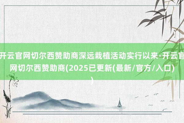 开云官网切尔西赞助商深远栽植活动实行以来-开云官网切尔西赞助商(2025已更新(最新/官方/入口)