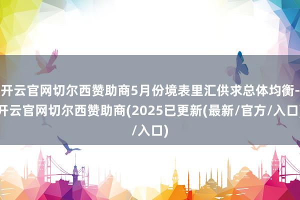 开云官网切尔西赞助商5月份境表里汇供求总体均衡-开云官网切尔西赞助商(2025已更新(最新/官方/入口)
