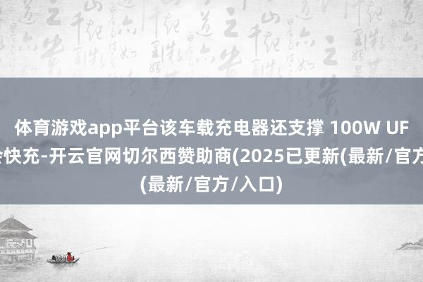 体育游戏app平台该车载充电器还支撑 100W UFCS 和会快充-开云官网切尔西赞助商(2025已更新(最新/官方/入口)